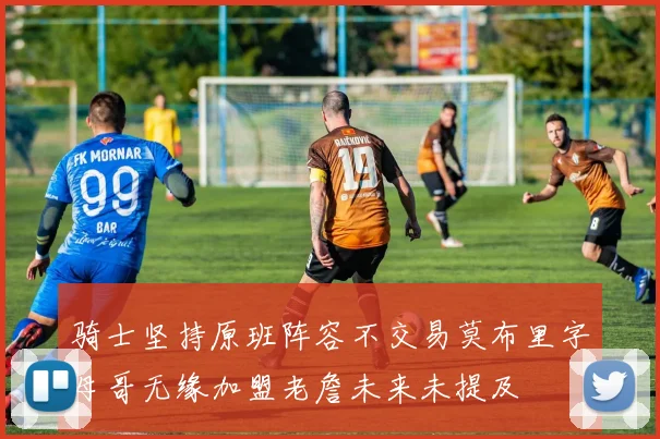 骑士坚持原班阵容不交易莫布里字母哥无缘加盟老詹未来未提及
