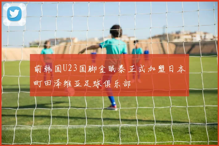 前韩国U23国脚金眠泰正式加盟日本町田泽维亚足球俱乐部