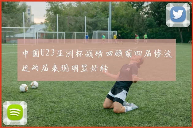 中国U23亚洲杯战绩回顾前四届惨淡近两届表现明显好转